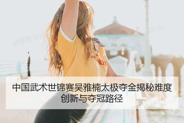 中国武术世锦赛吴雅楠太极夺金揭秘难度创新与夺冠路径